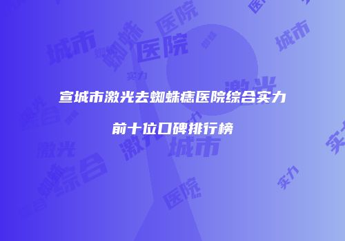 宣城市激光去蜘蛛痣医院综合实力前十位口碑排行榜