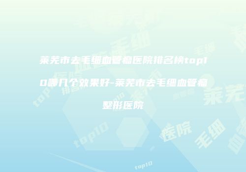 莱芜市去毛细血管瘤医院排名榜top10哪几个效果好-莱芜市去毛细血管瘤整形医院