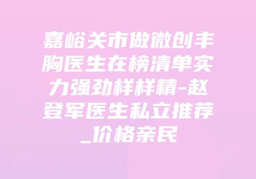 嘉峪关市做微创丰胸医生在榜清单实力强劲样样精-赵登军医生私立推荐_价格亲民