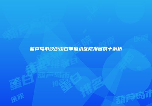葫芦岛市胶原蛋白丰唇术医院排名前十解析