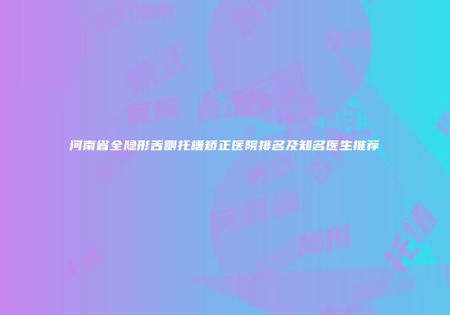 河南省全隐形舌侧托槽矫正医院排名及知名医生推荐