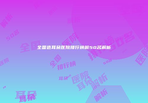 全国造耳朵医院排行榜前50名解析