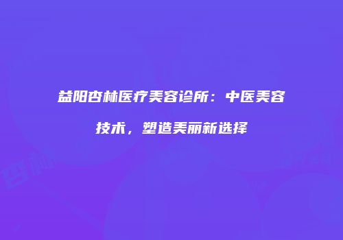 益阳杏林医疗美容诊所：中医美容技术，塑造美丽新选择