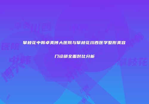 攀枝花中韩卓美博大医院与攀枝花川西医学整形美容门诊部全面对比分析