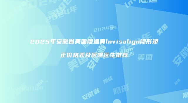 2025年安徽省美国隐适美lnvisalign隐形矫正价格表及医院医生推荐
