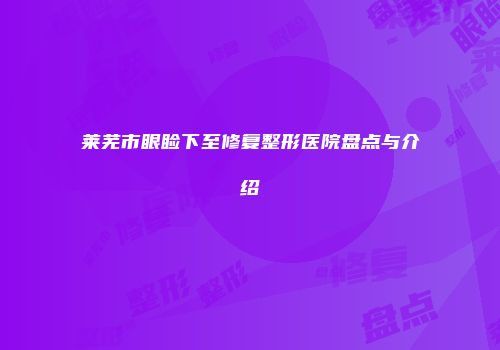 莱芜市眼睑下至修复整形医院盘点与介绍