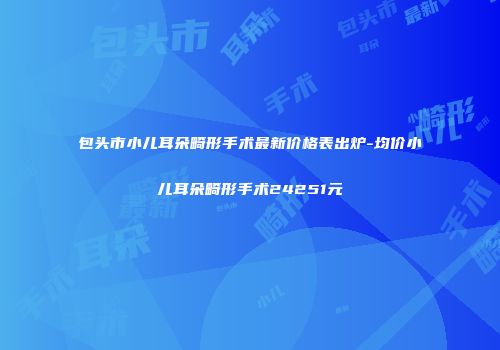 包头市小儿耳朵畸形手术最新价格表出炉-均价小儿耳朵畸形手术24251元