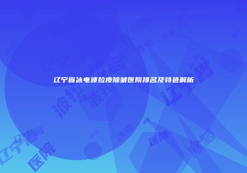 辽宁省冰电波拉皮除皱医院排名及特色解析