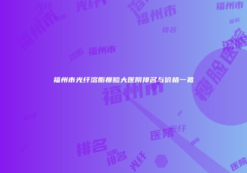 福州市光纤溶脂瘦脸大医院排名与价格一览