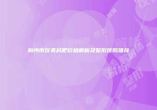 荆州市仪美减肥价格解析及整形医院推荐