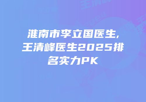 淮南市李立国医生,王清峰医生2025排名实力PK