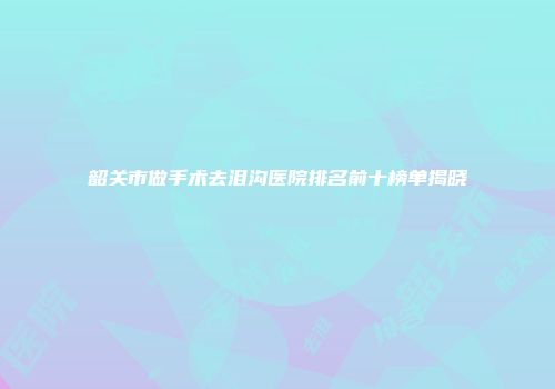 韶关市做手术去泪沟医院排名前十榜单揭晓