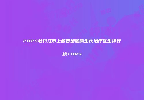 2025牡丹江市上颌智齿颊侧生长治疗医生排行榜TOP5