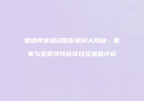 常德两家知名整形机构大揭秘：曹家与爱思特特色项目及患者评价