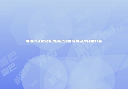 莆田市牙齿矫正后嘴巴歪医院排名及详细介绍