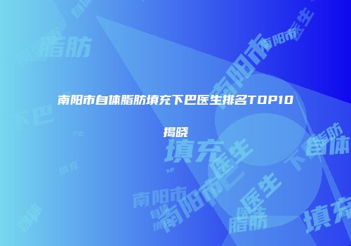 南阳市自体脂肪填充下巴医生排名TOP10揭晓