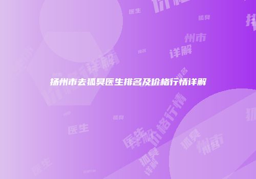 扬州市去狐臭医生排名及价格行情详解