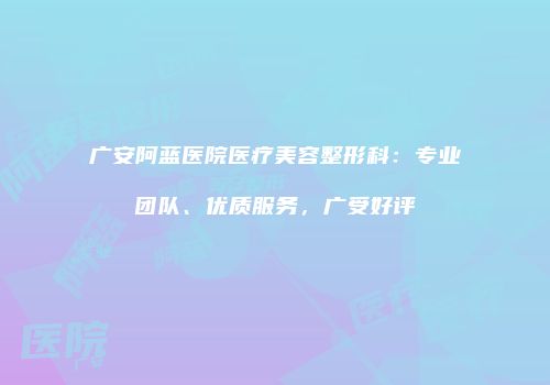 广安阿蓝医院医疗美容整形科：专业团队、优质服务，广受好评