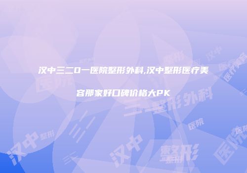 汉中三二O一医院整形外科,汉中整形医疗美容那家好口碑价格大PK