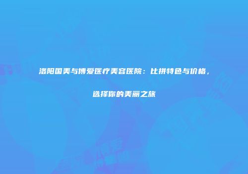 洛阳国美与博爱医疗美容医院：比拼特色与价格，选择你的美丽之旅