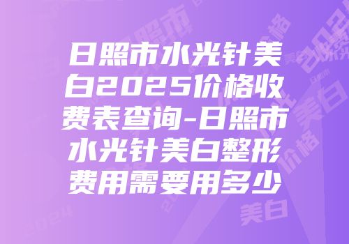 日照市水光针美白2025价格收费表查询-日照市水光针美白整形费用需要用多少