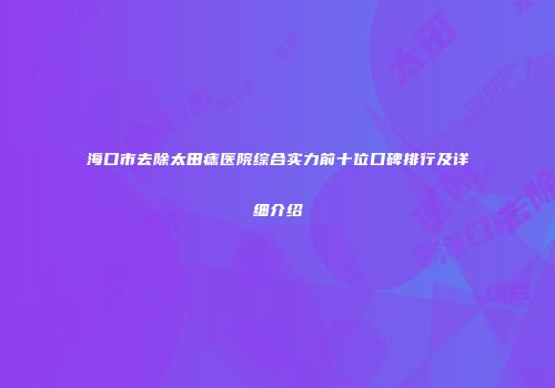 海口市去除太田痣医院综合实力前十位口碑排行及详细介绍