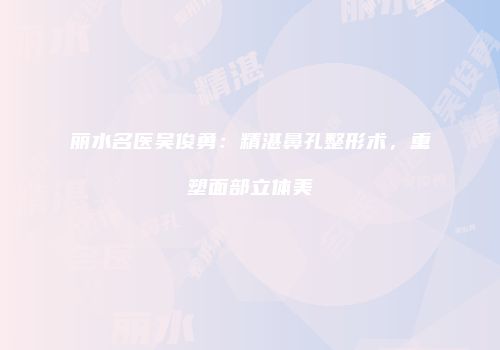 丽水名医吴俊勇：精湛鼻孔整形术，重塑面部立体美