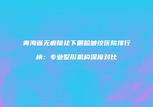 青海省无痕除祛下眼睑皱纹医院排行榜：专业整形机构深度对比