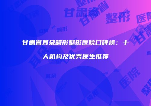 甘肃省耳朵畸形整形医院口碑榜：十大机构及优秀医生推荐