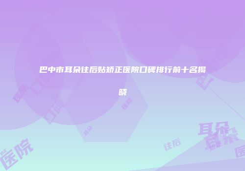 巴中市耳朵往后贴矫正医院口碑排行前十名揭晓