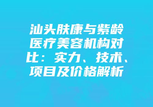 汕头肤康与紫龄医疗美容机构对比：实力、技术、项目及价格解析