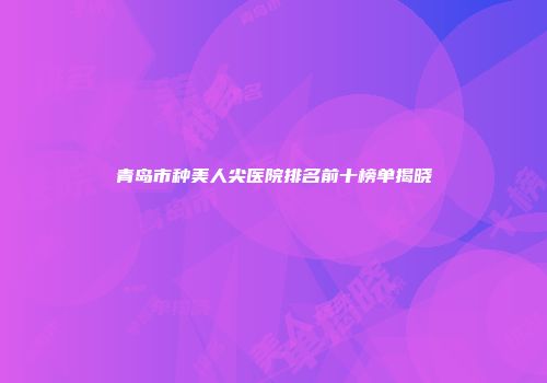 青岛市种美人尖医院排名前十榜单揭晓