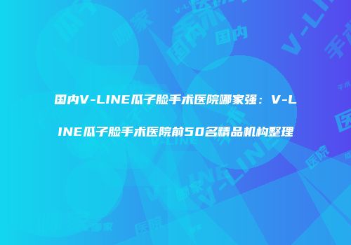 国内V-LINE瓜子脸手术医院哪家强：V-LINE瓜子脸手术医院前50名精品机构整理
