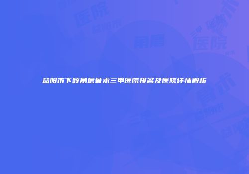 益阳市下颌角磨骨术三甲医院排名及医院详情解析