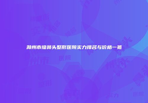 滁州市缩鼻头整形医院实力排名与价格一览