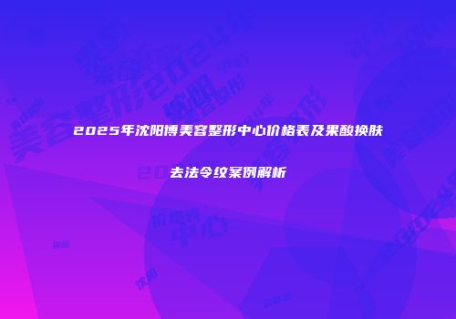 2025年沈阳博美容整形中心价格表及果酸换肤去法令纹案例解析