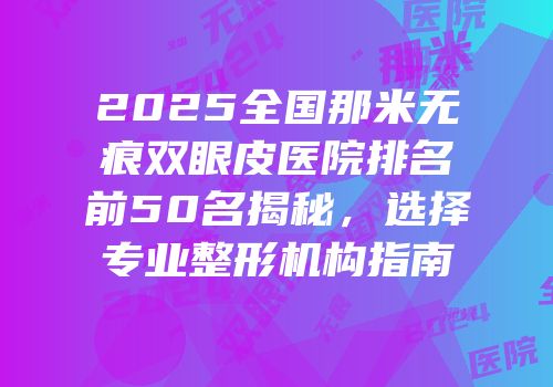 2025全国那米无痕双眼皮医院排名前50名揭秘，选择专业整形机构指南