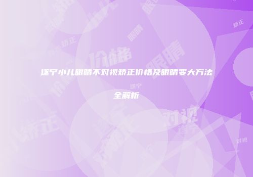 遂宁小儿眼睛不对视矫正价格及眼睛变大方法全解析