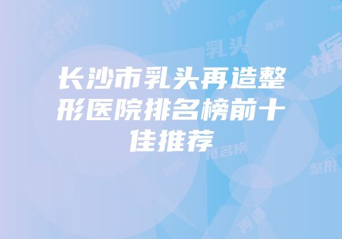长沙市乳头再造整形医院排名榜前十佳推荐