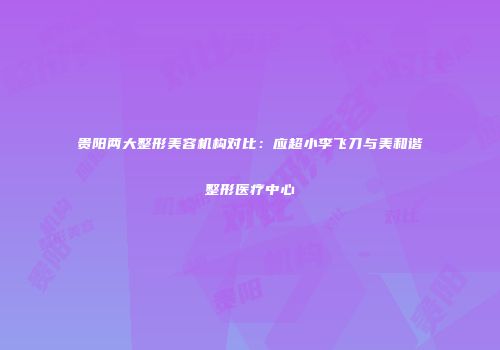 贵阳两大整形美容机构对比：应超小李飞刀与美和谐整形医疗中心