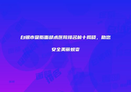 白银市吸脂面部术医院排名前十揭晓，助您安全美丽蜕变