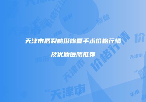 天津市唇裂畸形修复手术价格行情及优质医院推荐
