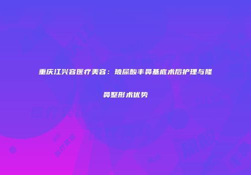 重庆江兴容医疗美容：玻尿酸丰鼻基底术后护理与隆鼻整形术优势
