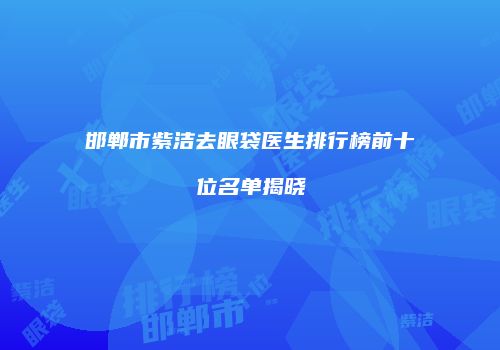 邯郸市紫洁去眼袋医生排行榜前十位名单揭晓