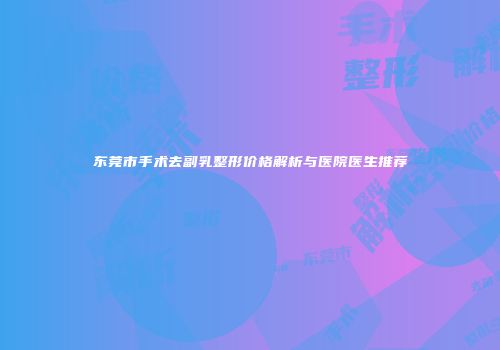 东莞市手术去副乳整形价格解析与医院医生推荐