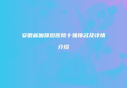 安徽省咖啡斑医院十强排名及详情介绍