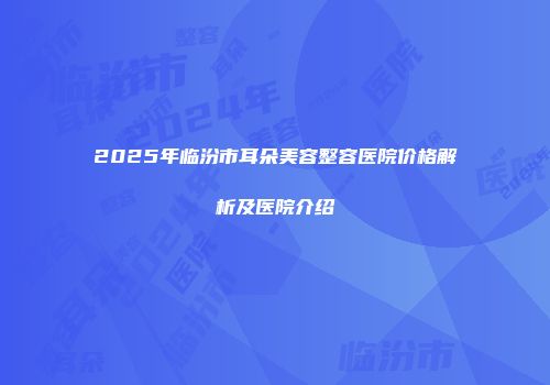 2025年临汾市耳朵美容整容医院价格解析及医院介绍