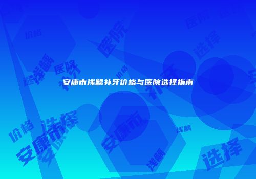 安康市浅龋补牙价格与医院选择指南