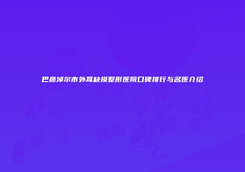 巴彦淖尔市外耳缺损整形医院口碑排行与名医介绍