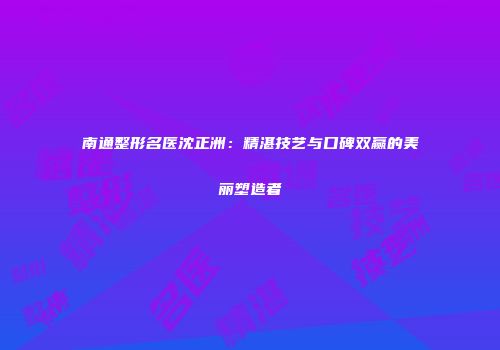 南通整形名医沈正洲：精湛技艺与口碑双赢的美丽塑造者